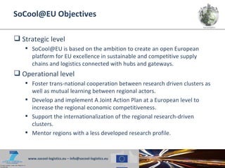 SoCool@EU Objectives

 Strategic level
    SoCool@EU is based on the ambition to create an open European
     platform for EU excellence in sustainable and competitive supply
     chains and logistics connected with hubs and gateways.
 Operational level
    Foster trans-national cooperation between research driven clusters as
     well as mutual learning between regional actors.
    Develop and implement A Joint Action Plan at a European level to
     increase the regional economic competitiveness.
    Support the internationalization of the regional research-driven
     clusters.
    Mentor regions with a less developed research profile.



    www.socool-logistics.eu – info@socool-logistics.eu
 
