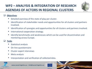 WP2 – ANALYSIS & INTEGRATION OF RESEARCH
  AGENDAS OF ACTORS IN REGIONAL CLUSTERS
 Objectives
    Detailed overview of the state of play per cluster.
    Identification of stakeholder needs and opportunities for all clusters and partners
      involved.
    Identification of synergies and opportunities for all clusters and partners involved.
    International cooperation strategy.
    Identify benchmarks and weaknesses which can be used for dissemination and
      mentoring across Europe.
 Tasks
    Statistical analysis
    On-line questionnaire
    Cluster expert interviews
    Meta analysis
    Interpretation and verification of collected data.


        www.socool-logistics.eu – info@socool-logistics.eu
 