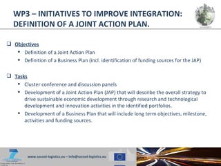 WP3 – INITIATIVES TO IMPROVE INTEGRATION:
   DEFINITION OF A JOINT ACTION PLAN.

 Objectives
    Definition of a Joint Action Plan
    Definition of a Business Plan (incl. identification of funding sources for the JAP)

 Tasks
    Cluster conference and discussion panels
    Development of a Joint Action Plan (JAP) that will describe the overall strategy to
      drive sustainable economic development through research and technological
      development and innovation activities in the identified portfolios.
    Development of a Business Plan that will include long term objectives, milestone,
      activities and funding sources.




         www.socool-logistics.eu – info@socool-logistics.eu
 