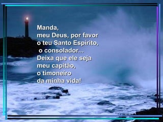 Manda,
meu Deus, por favor
o teu Santo Espírito,
o consolador...
Deixa que ele seja
meu capitão,
o timoneiro
da minha vida!
 