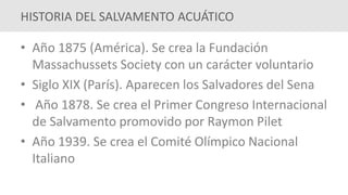 • Año 1875 (América). Se crea la Fundación
Massachussets Society con un carácter voluntario
• Siglo XIX (París). Aparecen los Salvadores del Sena
• Año 1878. Se crea el Primer Congreso Internacional
de Salvamento promovido por Raymon Pilet
• Año 1939. Se crea el Comité Olímpico Nacional
Italiano
HISTORIA DEL SALVAMENTO ACUÁTICO
 