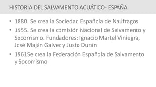 • 1880. Se crea la Sociedad Española de Naúfragos
• 1955. Se crea la comisión Nacional de Salvamento y
Socorrismo. Fundadores: Ignacio Martel Viniegra,
José Maján Galvez y Justo Durán
• 1961Se crea la Federación Española de Salvamento
y Socorrismo
HISTORIA DEL SALVAMENTO ACUÁTICO- ESPAÑA
 