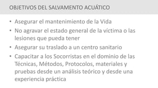 • Asegurar el mantenimiento de la Vida
• No agravar el estado general de la víctima o las
lesiones que pueda tener
• Asegurar su traslado a un centro sanitario
• Capacitar a los Socorristas en el dominio de las
Técnicas, Métodos, Protocolos, materiales y
pruebas desde un análisis teórico y desde una
experiencia práctica
OBJETIVOS DEL SALVAMENTO ACUÁTICO
 