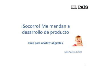 ¡Socorro! Me mandan a
 desarrollo de producto

   Guía para neófitos digitales

                                  Lydia Aguirre, EL PAÍS




                                                           1
 