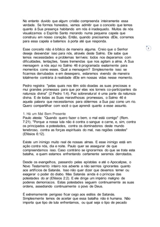 2
No entanto duvido que algum cristão compreenda inteiramente essa
verdade. Se formos honestos, vamos admitir que o conceito que temos
quanto à Sua presença habitando em nós é inadequado. Muitos de nós
visualizamos o Espírito Santo morando numa pequena capela que
construiu em nosso coração. Então, quando precisamos dEle, corremos
para essa capela e batemos à porta até que responda.
Esse conceito não é bíblico de maneira alguma. Creio que o Senhor
deseja desvendar isso para nós, através deste Salmo. Ele sabe que
temos necessidades e problemas terríveis: todos nos deparamos com
dificuldades, tentações, fases tremendas que nos agitam a alma. A Sua
mensagem a nós aqui no Salmo 46 é programada exatamente para
momentos como esses. Qual a mensagem? Simplesmente isso: se
ficarmos derrubados e em desespero, estaremos vivendo de maneira
totalmente contrária à realidade dEle em nossas vidas nesse momento.
Pedro registra: "pelas quais nos têm sido doadas as suas preciosas e
mui grandes promessas para que por elas vos torneis co-participantes da
natureza divina" (2 Pedro 1:4). Paz sobrenatural é uma parte da natureza
divina. E de todas as Suas maravilhosas promessas, o Salmo 46 é
aquela palavra que necessitamos para obtermos a Sua paz como um rio.
Quero compartilhar com você o que aprendi quanto a esse assunto.
1. Há um Mal Bem Presente
Paulo atesta: "Quando quero fazer o bem, o mal está comigo" (Rom.
7:21). "Porque a nossa luta não é contra o sangue e carne, e, sim, contra
os principados e potestades, contra os dominadores deste mundo
tenebroso, contra as forças espirituais do mal, nas regiões celestes"
(Efésios 6:12).
Existe um inimigo muito real de nossas almas. E esse inimigo está em
ação contra nós, dia e noite. Paulo quer se assegurar de que
compreendamos isso. Caso contrário se ignorarmos do que se trata esta
batalha, e quem estamos enfrentando certamente seremos derrotados.
Desde os evangelhos, passando pelas epístolas e até o Apocalipse, o
Novo Testamento inteiro nos adverte a não sermos ignorantes quanto
aos artifícios de Satanás. Isso não quer dizer que devamos temer ou
exagerar o poder do diabo. Mas Satanás ainda é o príncipe das
potestades do ar (Efésios 2:2). E ele dirige um império maligno de
poderes demoníacos. Estas potestades seguem continuamente as suas
ordens, assediando continuamente o povo de Deus.
É extremamente perigoso ficar cego aos estilos de Satanás.
Simplesmente temos de aceitar que essa batalha não é humana. Não
importa que tipo de luta enfrentamos, ou qual seja o tipo de pecado
 