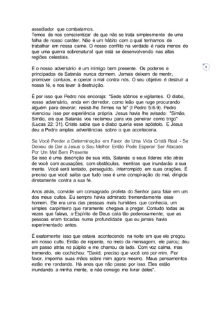 3
assediador que combatamos.
Temos de nos conscientizar de que não se trata simplesmente de uma
falha de nosso caráter. Não é um hábito com o qual tenhamos de
trabalhar em nossa carne. O nosso conflito na verdade é nada menos do
que uma guerra sobrenatural que está se desenvolvendo nas altas
regiões celestiais.
E o nosso adversário é um inimigo bem presente. Os poderes e
principados de Satanás nunca dormem. Jamais deixam de mentir,
promover conluios, e operar o mal contra nós. O seu objetivo é destruir a
nossa fé, e nos levar à destruição.
É por isso que Pedro nos encoraja: "Sede sóbrios e vigilantes. O diabo,
vosso adversário, anda em derredor, como leão que ruge procurando
alguém para devorar; resisti-lhe firmes na fé" (I Pedro 5:8-9). Pedro
vivenciou isso por experiência própria. Jesus havia lhe avisado: "Simão,
Simão, eis que Satanás vos reclamou para vos peneirar como trigo"
(Lucas 22: 31). Cristo sabia que o diabo queria esse apóstolo. E Jesus
deu a Pedro amplas advertências sobre o que aconteceria.
Se Você Perder a Determinação em Favor de Uma Vida Cristã Real - Se
Deixou de Dar a Jesus o Seu Melhor Então Pode Esperar Ser Atacado
Por Um Mal Bem Presente
Se isso é uma descrição de sua vida, Satanás e seus líderes irão atrás
de você com acusações, com obstáculos, mentiras que inundarão a sua
mente. Você será tentado, perseguido, interrompido em suas orações. É
preciso que você saiba que tudo isso é uma conspiração do mal, dirigida
diretamente contra a sua fé.
Anos atrás, convidei um consagrado profeta do Senhor para falar em um
dos meus cultos. Eu sempre havia admirado tremendamente esse
homem. Ele era uma das pessoas mais humildes que conhecia, um
simples carpinteiro que raramente chegava a pregar. Contudo todas as
vezes que falava, o Espírito de Deus caía tão poderosamente, que as
pessoas eram tocadas numa profundidade que eu jamais havia
experimentado antes.
É exatamente isso que estava acontecendo na noite em que ele pregou
em nosso culto. Então de repente, no meio da mensagem, ele parou; deu
um passo atrás no púlpito e me chamou de lado. Com voz calma, mas
tremendo, ele cochichou: "David, preciso que você ore por mim. Por
favor, imponha suas mãos sobre mim agora mesmo. Maus pensamentos
estão me rondando. Há anos que não passo por isso. Eles estão
inundando a minha mente, e não consigo me livrar deles".
 