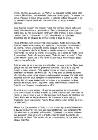4
O meu primeiro pensamento foi: "Talvez eu estivesse errado sobre esse
homem. No entanto, em realidade, a verdade era o oposto. Cá estava um
servo entregue a Jesus como poucos. E Satanás estava chegando a ele
no momento menos esperado: em meio a um poderoso trabalho
espiritual.
Esse humilde homem me implora: "Você me conhece David; sabe que
esses não são os meus pensamentos. Temos de exercer autoridade
sobre eles, ou não conseguirei continuar". Nós oramos, e logo o ataque
cessou. Com a continuação do culto, fui lembrado de quão bem
presentes são os ataques do inimigo contra o povo de Deus.
Paulo entendeu bem do que trata essa questão. Cada dia de sua vida,
Satanás seguiu esse consagrado apóstolo com ataques perturbadores
do inferno. Temos um registro destes ataques no livro de Atos, e nas
próprias epístolas de Paulo. O vemos sendo esmurrado a cada
movimento, no corpo, na mente e no espírito, até a ponto de morte física.
A certa altura, Paulo afirma claramente: "Satanás no-lo impediu" (I Tess.
2:18). Mesmo assim, até o fim, Paulo diz que Deus lhe concedeu graça
mais do que suficiente.
Satanás não vai se preocupar em atrapalhar os seus próprios filhos; isso
porque ele não tem nenhum problema com eles. Jesus diz o seguinte
quanto a estas pessoas: "Vós tendes por pai ao diabo, e quereis
satisfazer os desejos de vosso pai" (Jo. 8:44). Não, as armas do diabo
são dirigidas contra umas poucas e selecionadas pessoas. Ele está atrás
daqueles que em seus corações se determinaram a buscar a Cristo. Tais
santos têm um amor apaixonado por Jesus, e se trancaram no lugar
secreto de oração para O seguirem. Estão determinados a andar no
Espírito, e a obedecer a cada palavra dEle.
Se você é um crente destes, há algo de que precisa se conscientizar:
você nunca estará livre dos ataques do diabo. Satanás tem uma coisa na
mente, e isso é minar a sua fé. Ele quer que você duvide da fidelidade de
Deus. Então ele vai lhe bombardear de problemas e lutas até que
finalmente você se pergunte: "Como Deus poderia estar comigo no meio
de tudo isso?".
Muitos dos que serviram a Cristo por toda a vida agora estão começando
a duvidar do Senhor, em meio aos seus problemas. Eles simplesmente
não entendem o quê estão enfrentando. Conversei com vários pastores
que passaram dias em jejum e oração, e saíram disso duvidando da
existência de Deus. Tais santos não se conscientizam de que estão sob
ataque espiritual.
 