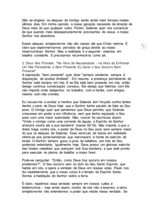 5
Não se engane: os ataques do inimigo serão ainda mais ferozes nestes
últimos dias. Em minha opinião, a nossa geração necessita da direção de
Deus mais do que qualquer outra. Porém, Satanás quer nos convencer
de que quando mais desesperadamente precisamos de Jesus, o nosso
Senhor nos abandona.
Esses ataques simplesmente não vão cessar até que Cristo retorne. É
claro que experimentamos períodos de graça devido ao nosso
misericordioso Senhor. Mas a realidade é a seguinte: estamos em
batalha constante. E precisamos reconhecê-la como tal.
2. Deus Nos Promete: "Na Hora de Necessidade - na Hora de Enfrentar
Um Mal Persistente e Bem Presente Eu Serei o Seu Socorro Bem
Presente"
A expressão "bem presente" quer dizer "sempre existente, sempre à
disposição, de acesso ilimitado". Em resumo, a presença permanente do
Senhor está sempre em nós. E se Ele está bem presente em nós, então
deseja contínua conversação conosco. Ele deseja que falemos com Ele
não importa onde estejamos: no trabalho, com a famlia, com amigos,
mesmo com não crentes.
Eu recuso-me a aceitar a mentira que Satanás tem forçado contra tantos
dentre o povo de Deus hoje: que o Senhor tenha parado de falar ao Seu
povo. O inimigo quer que pensemos que Deus permitiu que Satanás
crescesse em poder e em influência, sem que tenha equipado o Seu
povo com uma maior autoridade. Não, nunca! As escrituras dizem:
"Vindo o inimigo como uma corrente de águas, o Espírito do Senhor
arvorará contra ele a sua bandeira" (Isaías 59:19). Não importa o que o
diabo traga contra nós, o poder de Deus no Seu povo será sempre maior
do que os ataques de Satanás. Esse versículo de Isaías em realidade
refere-se aos porta-bandeiras que marchavam à frente do exército de
Israel. O Senhor sempre guiou o povo às batalhas, por trás de Seu
poderoso estandarte. Igualmente hoje, Deus possui um glorioso exército
das hostes celestiais que avançam sob Sua bandeira, e que está pronto
para executar os planos de batalha a nosso favor.
Pode-se perguntar: "Então, como Deus traz socorro em nossos
problemas?". O Seu socorro vem no dom do Seu Santo Espírito, que
habita em nós, e opera a vontade de Deus em nossas vidas. Paulo nos
diz repetidamente que o nosso corpo é o templo do Espírito Santo.
Somos a habitação do Senhor sobre a terra.
É claro, repetimos essa verdade sempre em nossos cultos e
testemunhos - mas ainda assim, muitos de nós não a levamos a sério;
simplesmente não entendemos o poder que reside nessa verdade. Se
 