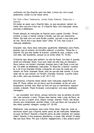 7
confiamos em Seu Espírito para nos falar, a única voz com a qual
poderemos contar é a da nossa carne.
Por Todo o Novo Testamento, Lemos Estas Palavras: Disse-Lhe o
Espírito...
Em todas as vezes que o Espírito falou, os que escutaram sabiam de
modo claro que era a Sua voz. E o Espírito falou com instruções claras,
precisas e detalhadas.
Preste atenção às instruções do Espírito para o gentio Cornélio: "Envia
homens a Jope, e manda chamar a Simão, que tem por sobrenome
Pedro. Ele está com um certo Simão curtidor, que tem a sua casa junto
do mar. Ele te dirá o que deves fazer" (Atos 10: 5-6). Isso é que é
instrução detalhada.
Enquanto isso, Deus dava instruções igualmente detalhadas para Pedro,
dizendo que os homens de Cornélio estavam a caminho: "Disse-lhe o
Espírito: Eis que três varões te buscam. Levanta-te pois, e desce, e vai
com eles, não duvidando; porque eu os enviei (Atos 10: 19-20).
O Espírito agiu desse jeito também na vida de Paulo. Em Atos 9, quando
ainda era chamado Saulo, ficou sem visão por três dias em Damasco.
Deus instruiu um homem chamado Ananias para ir até Paulo e orar por
ele. Cá estão as detalhadas instruções: "E disse-lhe o Senhor: Levanta-
te, e vai à rua chamada Direita, e pergunta em casa de Judas por um
homem de Tarso chamado Saulo; pois eis que ele está orando. E numa
visão ele viu que entrava um homem chamado Ananias, e punha sobre
ele a mão, para que tornasse a ver" (9:11-12).
Encontramos o Espírito Santo dando mais instruções específicas em
Atos 27. Paulo estava em um barco que foi arrastado ao léu em uma
tempestade durante dias. Bem na hora em que os marinheiros estavam
prestes a desistir, Paulo foi levado a encorajá-los com essa detalhada
mensagem:
"... vos aconselho bom ânimo, porque nenhuma vida se perderá de entre
vós, mas somente o navio. Porque esta mesma noite o anjo de Deus, de
quem eu sou e a quem sirvo, esteve comigo, dizendo: Paulo, não temas;
preciso que compareças perante César, e eis que Deus por sua graça te
deu todos quantos navegam contigo (27: 22-24).
Realmente, tudo aconteceu bem como Paulo disse. Diga-me, onde as
escrituras dizem que o Espírito Santo parou de dar instruções detalhadas
ao povo de Deus? Quando o Espírito parou de estar presente em nossas
vidas? Quando a Sua presença abandonou a nossa mão direita? O diabo
fala aos seus filhos. Por que o Senhor negligenciaria o Seu próprio povo?
 