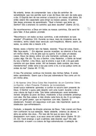 8
No entanto, temos de compreender isso: o tipo de caminhar de
sensibilidade que nos permite ouvir a voz de Deus não vem da noite para
o dia. O Espírito tem de nos ensinar a buscá-Lo em nossa vida diária. Só
então estará Ele capacitado para dirigir os nossos passos. O salmista
fala desse processo de aprendizado: "Qual o homem que teme ao
Senhor? Ele o ensinará no caminho que deve escolher" (Salmo 25:12).
Se reconhecermos a Deus em todos os nossos caminhos, Ele será fiel
para falar. A Sua palavra promete:
"Reconhece-o em todos os teus caminhos, e ele endireitará as tuas
veredas" (Provérbios 3:6). Durante os meus mais de cinqüenta anos de
ministério, tenho citado esse versículo com freqüência. Mesmo assim, às
vezes, eu ainda não o mesclo à fé.
Muitas vezes o Senhor tem me falado, dizendo: "Faça tal coisa, David...
Não faça aquilo...". Em algumas poucas ocasiões, eu silenciei a Sua voz
em minha mente, e fiz do jeito que eu queria. E em cada um desses
casos, Deus me deixou entrar em uma tremenda confusão que me
custou algo. Ele diz: "Eu sou o Senhor, o teu Redentor, o Santo de Israel:
Eu sou o Senhor, o teu Deus, que te ensina o que é útil, e te guia pelo
caminho em que deves andar. Ah! se tivesses dado ouvidos aos meus
mandamentos! então seria a tua paz como o rio, e a tua justiça como as
ondas do mar" (Isaías 48: 17-18).
O meu Pai amoroso continua me livrando das minhas falhas. E ainda
estou aprendendo. Quero que a Sua paz sobrenatural flua como um rio
em minha alma.
3. Há Apenas Uma Única Coisa Nos Impedindo de um Caminhar Íntimo
no Espírito: o Bem Presente Problema da Incredulidade.
Israel nunca realmente aprendeu a confiar no socorro bem presente de
Deus. O Senhor o guiou pelo deserto com uma nuvem durante o dia e
uma coluna de fogo à noite. Tais feitos sobrenaturais eram lembretes
visíveis dirigidos ao povo de Deus, mostrando a Sua constante presença
com eles. Ele lhes estava à mão direita cada hora do dia. E os carregou
como um gentil pastor, que se importava com eles. Quando O
obedeciam, ficavam em segurança e em paz, não importando quais os
obstáculos que enfrentassem.
Contudo, a despeito da direção amorosa de Deus, "não creram em Deus,
nem confiaram na sua salvação. Nada obstante, ordenou às alturas, e
abriu as portas dos céus... Por isso ele fez que os seus dias se
dissipassem num sopro, e os seus anos em súbito terror (Salmo 78: 22-
23, 33). Você enxerga o quê o salmista está dizendo aqui? Ele está
associando a nuvem e a coluna de fogo sobrenaturais à salvação de
 