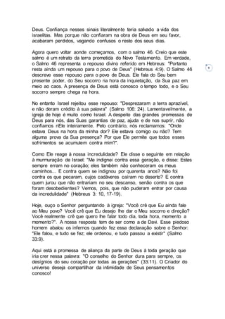9
Deus. Confiança nesses sinais literalmente teria salvado a vida dos
israelitas. Mas porque não confiaram na obra de Deus em seu favor,
acabaram perdidos, vagando confusos o resto dos seus dias.
Agora quero voltar aonde começamos, com o salmo 46. Creio que este
salmo é um retrato da terra prometida do Novo Testamento. Em verdade,
o Salmo 46 representa o repouso divino referido em Hebreus: "Portanto
resta ainda um repouso para o povo de Deus" (Hebreus 4:9). O Salmo 46
descreve esse repouso para o povo de Deus. Ele fala do Seu bem
presente poder, do Seu socorro na hora da inquietação, da Sua paz em
meio ao caos. A presença de Deus está conosco o tempo todo, e o Seu
socorro sempre chega na hora.
No entanto Israel rejeitou esse repouso: "Desprezaram a terra aprazível,
e não deram crédito à sua palavra" (Salmo 106: 24). Lamentavelmente, a
igreja de hoje é muito como Israel. A despeito das grandes promessas de
Deus para nós, das Suas garantias de paz, ajuda e de nos suprir, não
confiamos nEle inteiramente. Pelo contrário, nós reclamamos: "Onde
estava Deus na hora da minha dor? Ele estava comigo ou não? Tem
alguma prova da Sua presença? Por que Ele permite que todos esses
sofrimentos se acumulem contra mim?".
Como Ele reage à nossa incredulidade? Ele disse o seguinte em relação
à murmuração de Israel: "Me indignei contra essa geração, e disse: Estes
sempre erram no coração; eles também não conheceram os meus
caminhos... E contra quem se indignou por quarenta anos? Não foi
contra os que pecaram, cujos cadáveres caíram no deserto? E contra
quem jurou que não entrariam no seu descanso, senão contra os que
foram desobedientes? Vemos, pois, que não puderam entrar por causa
da incredulidade" (Hebreus 3: 10, 17-19).
Hoje, ouço o Senhor perguntando à igreja: "Você crê que Eu ainda fale
ao Meu povo? Você crê que Eu desejo lhe dar o Meu socorro e direção?
Você realmente crê que quero lhe falar todo dia, toda hora, momento a
momento?". A nossa resposta tem de ser como a de Davi. Esse piedoso
homem abalou os infernos quando fez essa declaração sobre o Senhor:
"Ele falou, e tudo se fez; ele ordenou, e tudo passou a existir" (Salmo
33:9).
Aqui está a promessa de aliança da parte de Deus à toda geração que
iria crer nessa palavra: "O conselho do Senhor dura para sempre, os
desígnios do seu coração por todas as gerações" (33:11). O Criador do
universo deseja compartilhar da intimidade de Seus pensamentos
conosco!
 