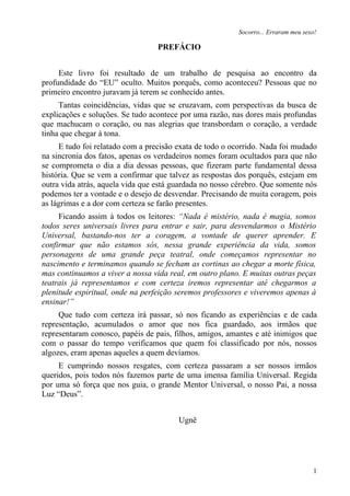 Socorro... Erraram meu sexo!

                                  PREFÁCIO


     Este livro foi resultado de um trabalho de pesquisa ao encontro da
profundidade do “EU” oculto. Muitos porquês, como aconteceu? Pessoas que no
primeiro encontro juravam já terem se conhecido antes.
     Tantas coincidências, vidas que se cruzavam, com perspectivas da busca de
explicações e soluções. Se tudo acontece por uma razão, nas dores mais profundas
que machucam o coração, ou nas alegrias que transbordam o coração, a verdade
tinha que chegar à tona.
     E tudo foi relatado com a precisão exata de todo o ocorrido. Nada foi mudado
na sincronia dos fatos, apenas os verdadeiros nomes foram ocultados para que não
se comprometa o dia a dia dessas pessoas, que fizeram parte fundamental dessa
história. Que se vem a confirmar que talvez as respostas dos porquês, estejam em
outra vida atrás, aquela vida que está guardada no nosso cérebro. Que somente nós
podemos ter a vontade e o desejo de desvendar. Precisando de muita coragem, pois
as lágrimas e a dor com certeza se farão presentes.
     Ficando assim à todos os leitores: “Nada é mistério, nada é magia, somos
todos seres universais livres para entrar e sair, para desvendarmos o Mistério
Universal, bastando-nos ter a coragem, a vontade de querer aprender. E
confirmar que não estamos sós, nessa grande experiência da vida, somos
personagens de uma grande peça teatral, onde começamos representar no
nascimento e terminamos quando se fecham as cortinas ao chegar a morte física,
mas continuamos a viver a nossa vida real, em outro plano. E muitas outras peças
teatrais já representamos e com certeza iremos representar até chegarmos a
plenitude espiritual, onde na perfeição seremos professores e viveremos apenas à
ensinar!”
     Que tudo com certeza irá passar, só nos ficando as experiências e de cada
representação, acumulados o amor que nos fica guardado, aos irmãos que
representaram conosco, papéis de pais, filhos, amigos, amantes e até inimigos que
com o passar do tempo verificamos que quem foi classificado por nós, nossos
algozes, eram apenas aqueles a quem devíamos.
     E cumprindo nossos resgates, com certeza passaram a ser nossos irmãos
queridos, pois todos nós fazemos parte de uma imensa família Universal. Regida
por uma só força que nos guia, o grande Mentor Universal, o nosso Pai, a nossa
Luz “Deus”.


                                        Ugnê




                                                                                   1
 