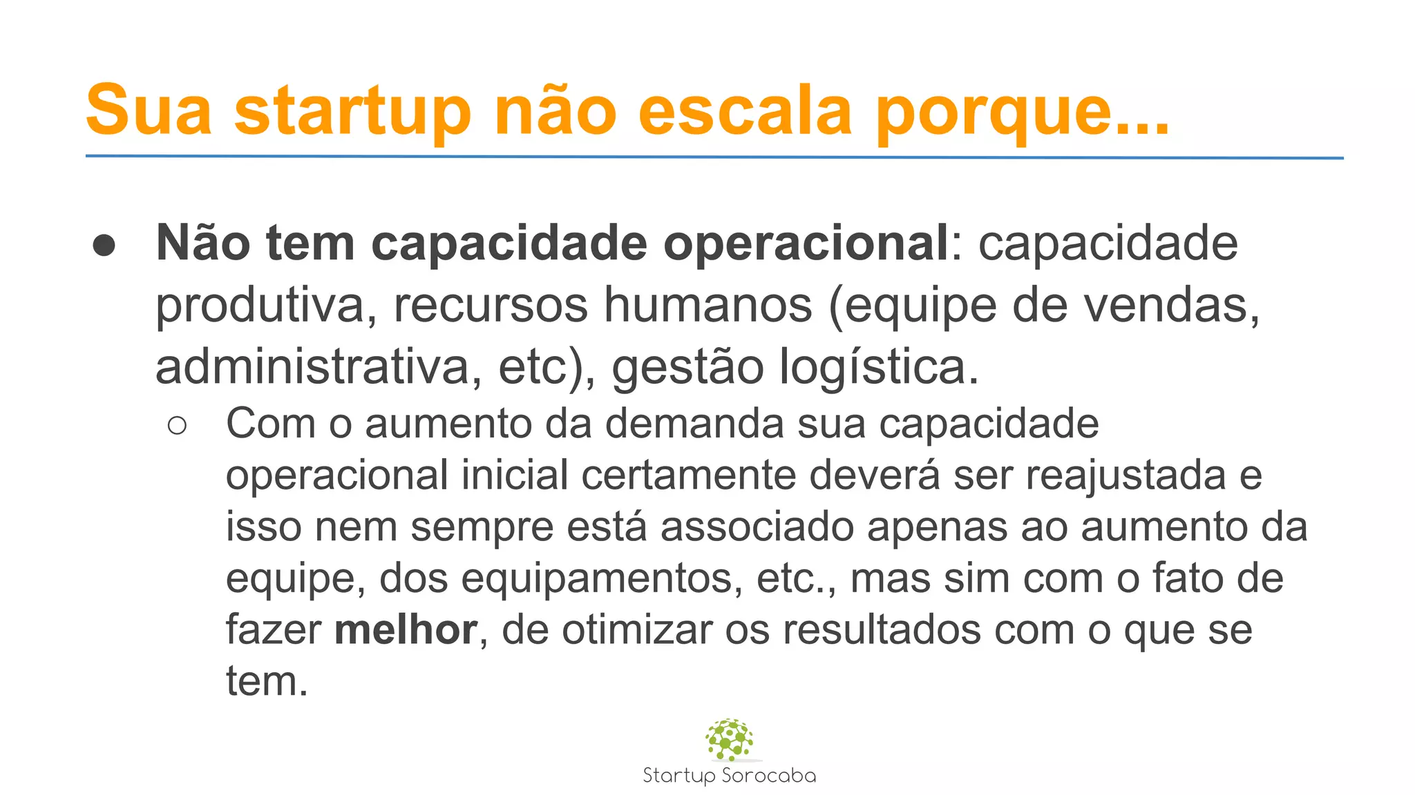 Sua startup não escala porque...
● Não tem capacidade operacional: capacidade
produtiva, recursos humanos (equipe de vendas,
administrativa, etc), gestão logística.
○ Com o aumento da demanda sua capacidade
operacional inicial certamente deverá ser reajustada e
isso nem sempre está associado apenas ao aumento da
equipe, dos equipamentos, etc., mas sim com o fato de
fazer melhor, de otimizar os resultados com o que se
tem.
 