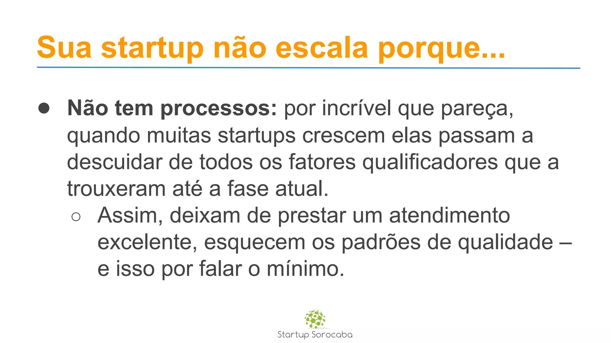 Sua startup não escala porque...
● Não tem processos: por incrível que pareça,
quando muitas startups crescem elas passam a
descuidar de todos os fatores qualificadores que a
trouxeram até a fase atual.
○ Assim, deixam de prestar um atendimento
excelente, esquecem os padrões de qualidade –
e isso por falar o mínimo.
 