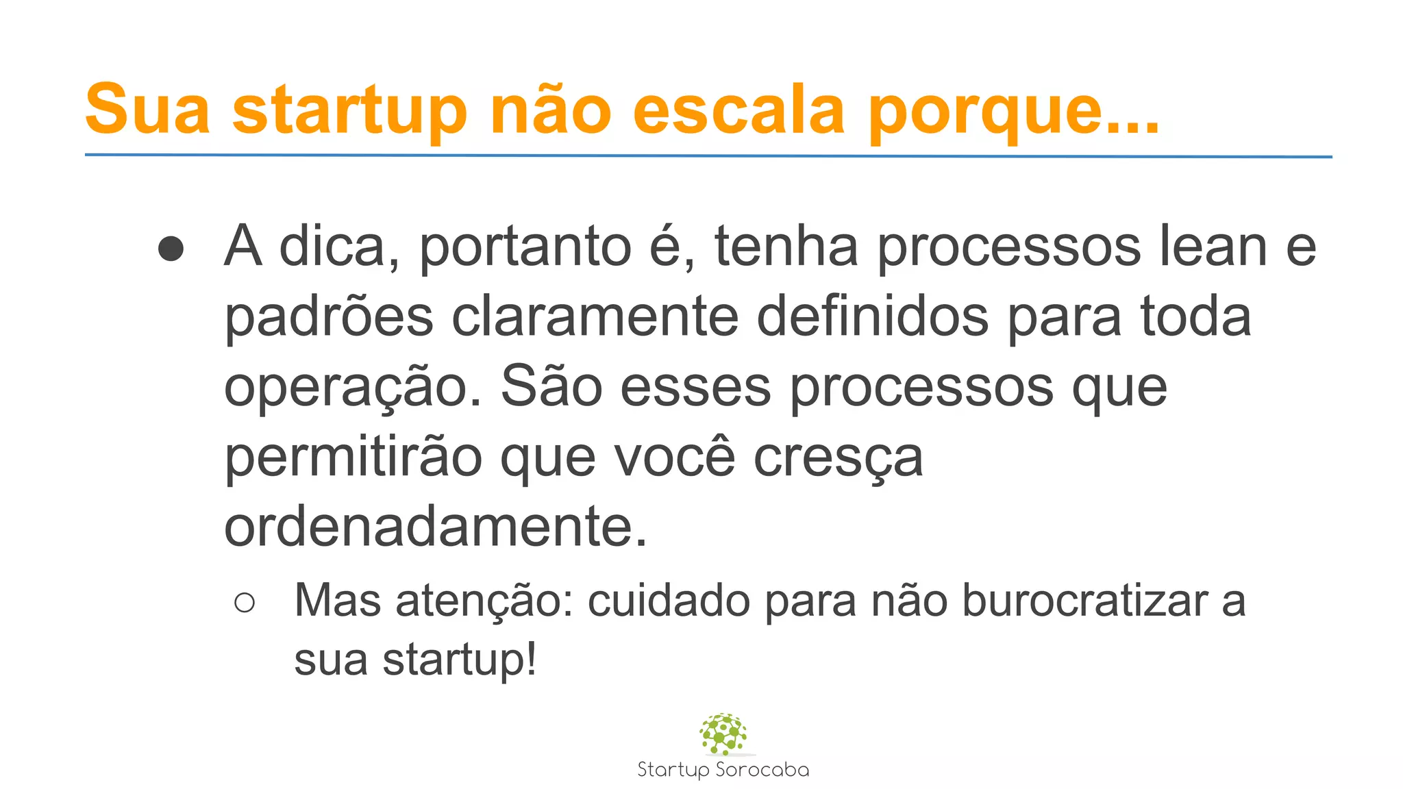 Sua startup não escala porque...
● A dica, portanto é, tenha processos lean e
padrões claramente definidos para toda
operação. São esses processos que
permitirão que você cresça
ordenadamente.
○ Mas atenção: cuidado para não burocratizar a
sua startup!
 