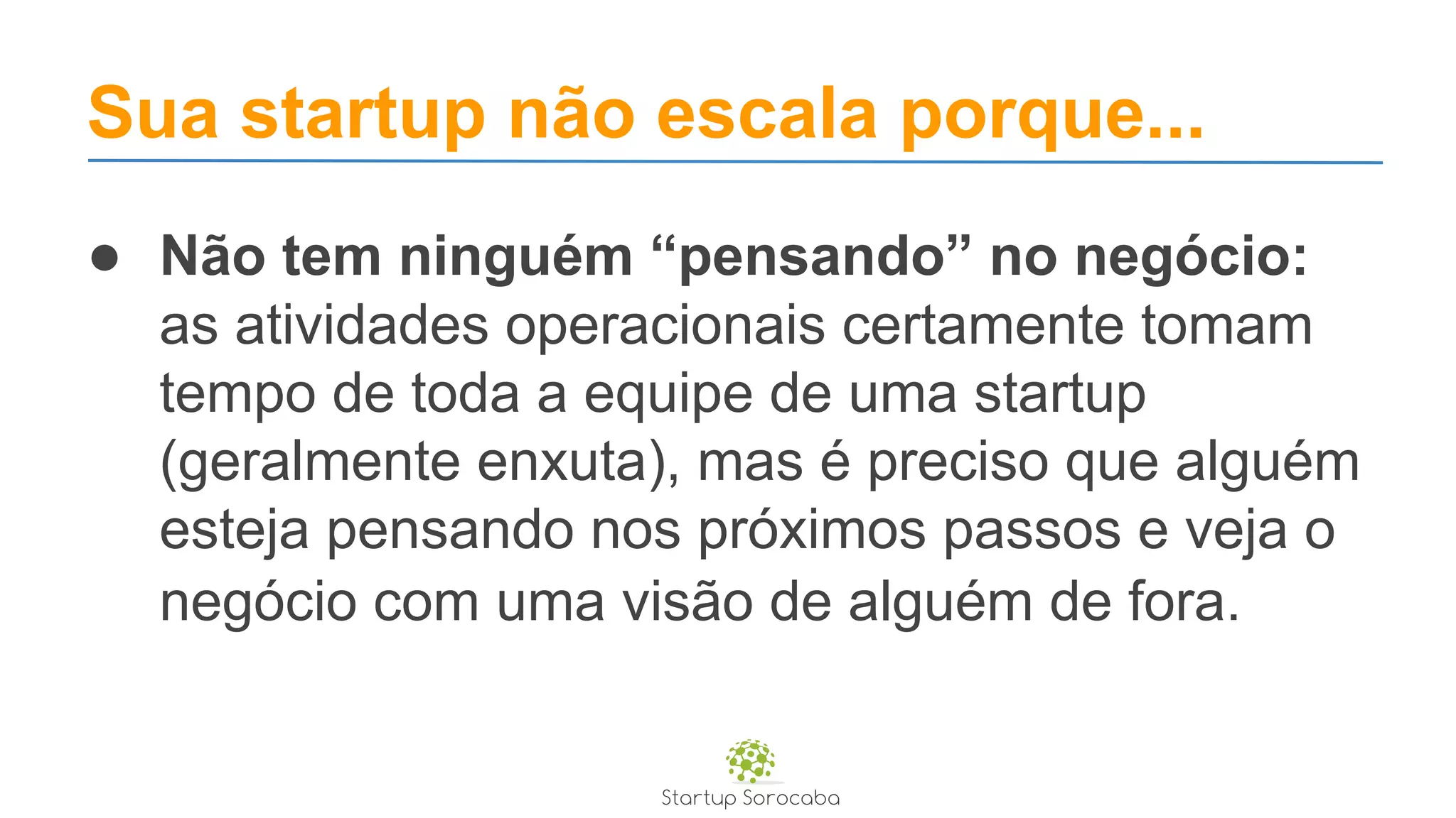 Sua startup não escala porque...
● Não tem ninguém “pensando” no negócio:
as atividades operacionais certamente tomam
tempo de toda a equipe de uma startup
(geralmente enxuta), mas é preciso que alguém
esteja pensando nos próximos passos e veja o
negócio com uma visão de alguém de fora.
 