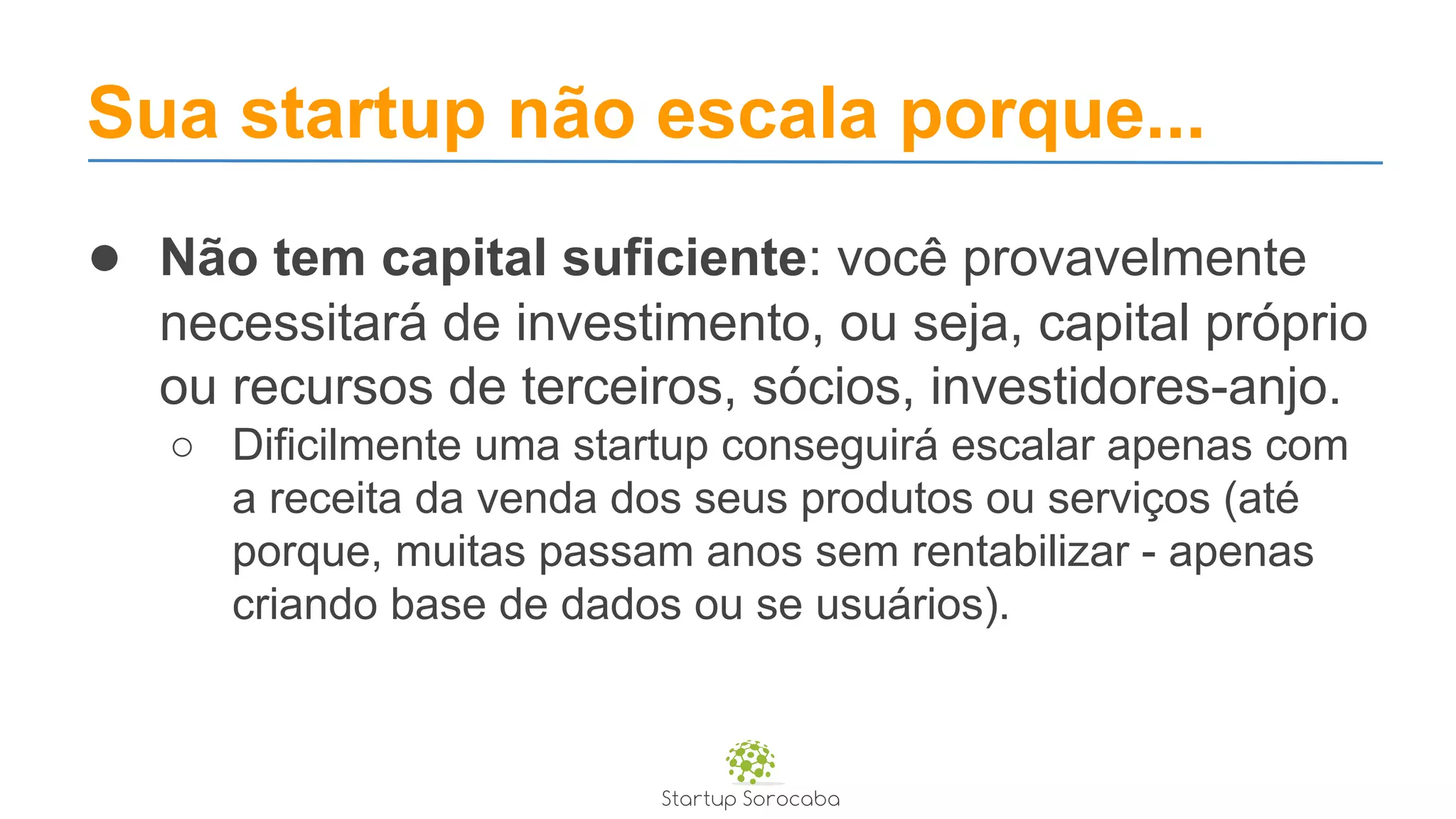 Sua startup não escala porque...
● Não tem capital suficiente: você provavelmente
necessitará de investimento, ou seja, capital próprio
ou recursos de terceiros, sócios, investidores-anjo.
○ Dificilmente uma startup conseguirá escalar apenas com
a receita da venda dos seus produtos ou serviços (até
porque, muitas passam anos sem rentabilizar - apenas
criando base de dados ou se usuários).
 