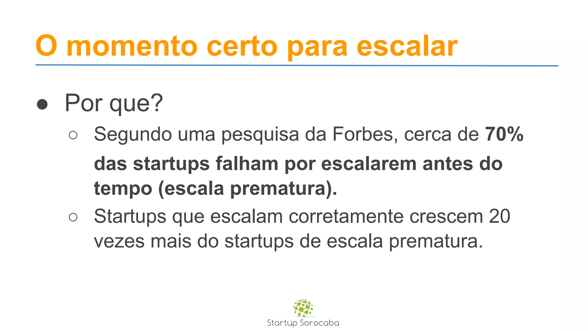 O momento certo para escalar
● Por que?
○ Segundo uma pesquisa da Forbes, cerca de 70%
das startups falham por escalarem antes do
tempo (escala prematura).
○ Startups que escalam corretamente crescem 20
vezes mais do startups de escala prematura.
 