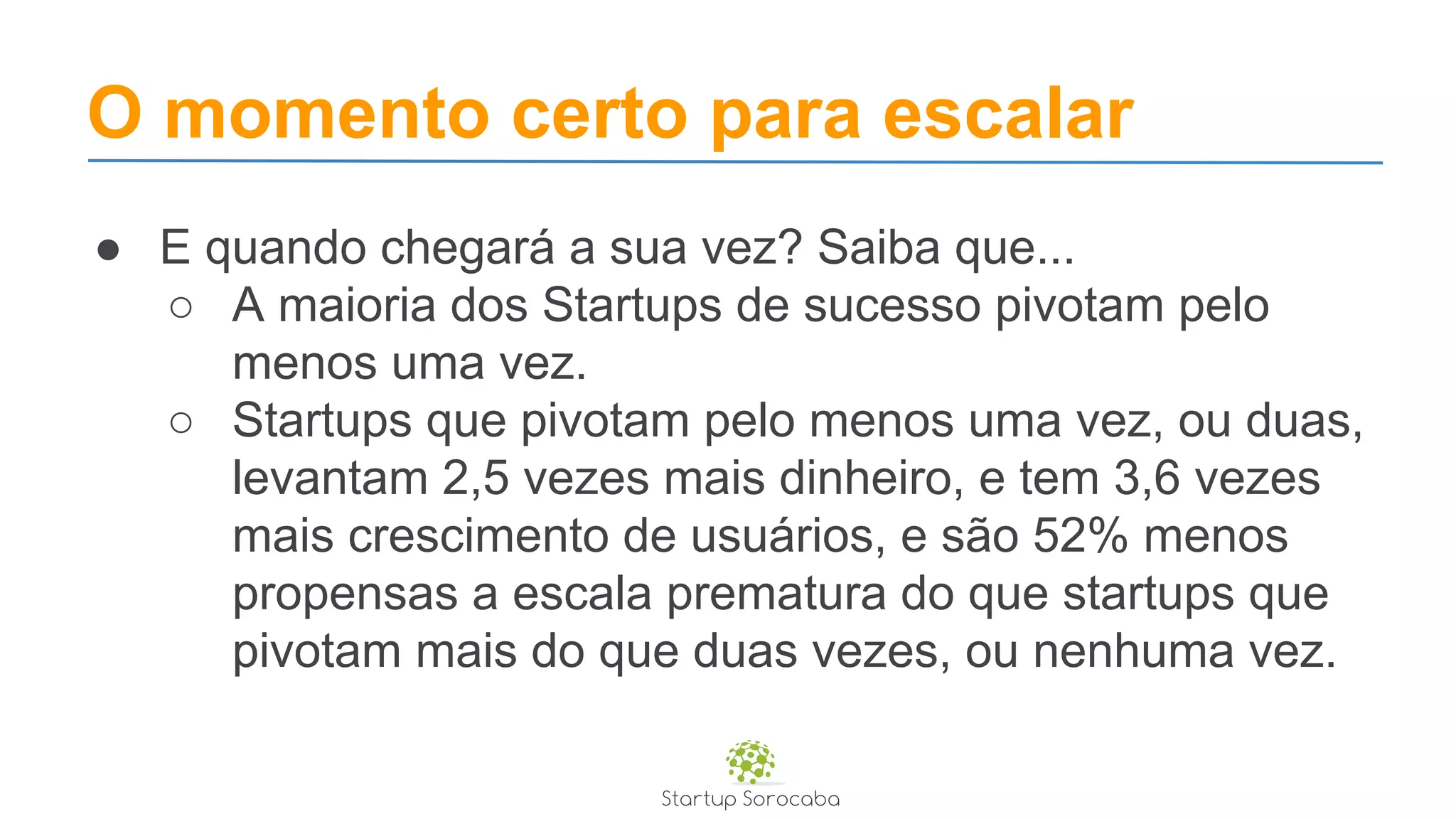 O momento certo para escalar
● E quando chegará a sua vez? Saiba que...
○ A maioria dos Startups de sucesso pivotam pelo
menos uma vez.
○ Startups que pivotam pelo menos uma vez, ou duas,
levantam 2,5 vezes mais dinheiro, e tem 3,6 vezes
mais crescimento de usuários, e são 52% menos
propensas a escala prematura do que startups que
pivotam mais do que duas vezes, ou nenhuma vez.
 