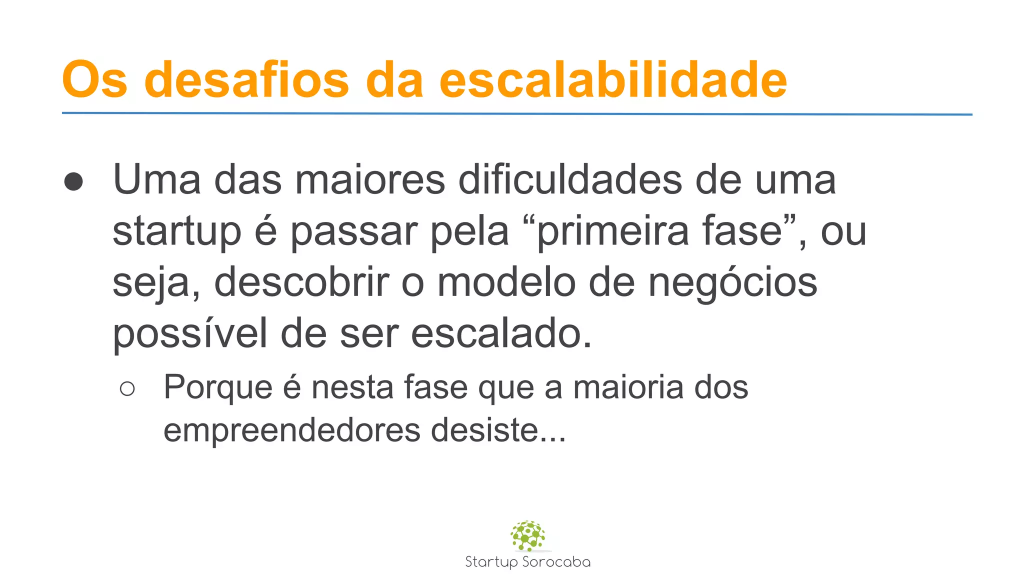 Os desafios da escalabilidade
● Uma das maiores dificuldades de uma
startup é passar pela “primeira fase”, ou
seja, descobrir o modelo de negócios
possível de ser escalado.
○ Porque é nesta fase que a maioria dos
empreendedores desiste...
 