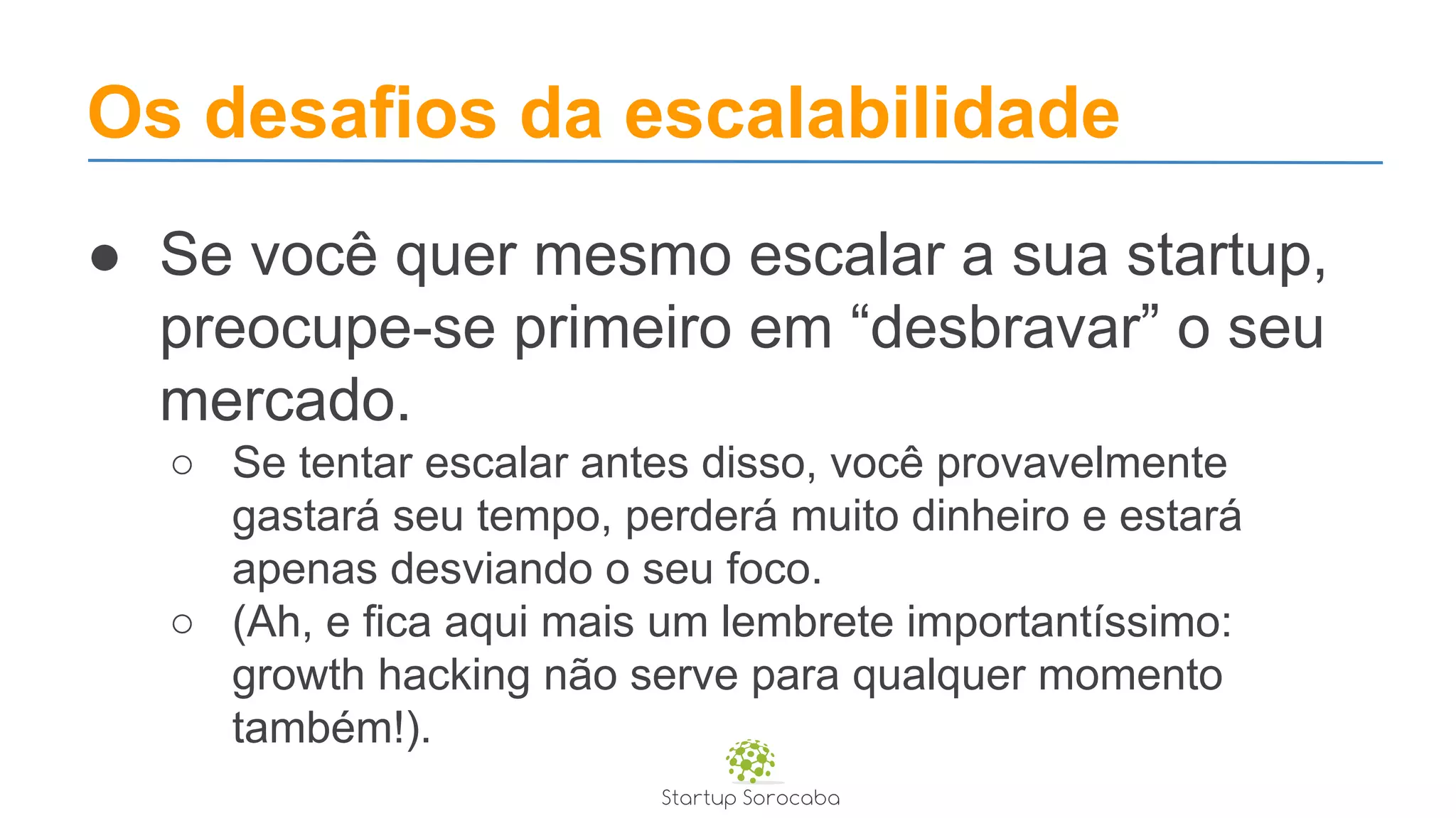 Os desafios da escalabilidade
● Se você quer mesmo escalar a sua startup,
preocupe-se primeiro em “desbravar” o seu
mercado.
○ Se tentar escalar antes disso, você provavelmente
gastará seu tempo, perderá muito dinheiro e estará
apenas desviando o seu foco.
○ (Ah, e fica aqui mais um lembrete importantíssimo:
growth hacking não serve para qualquer momento
também!).
 