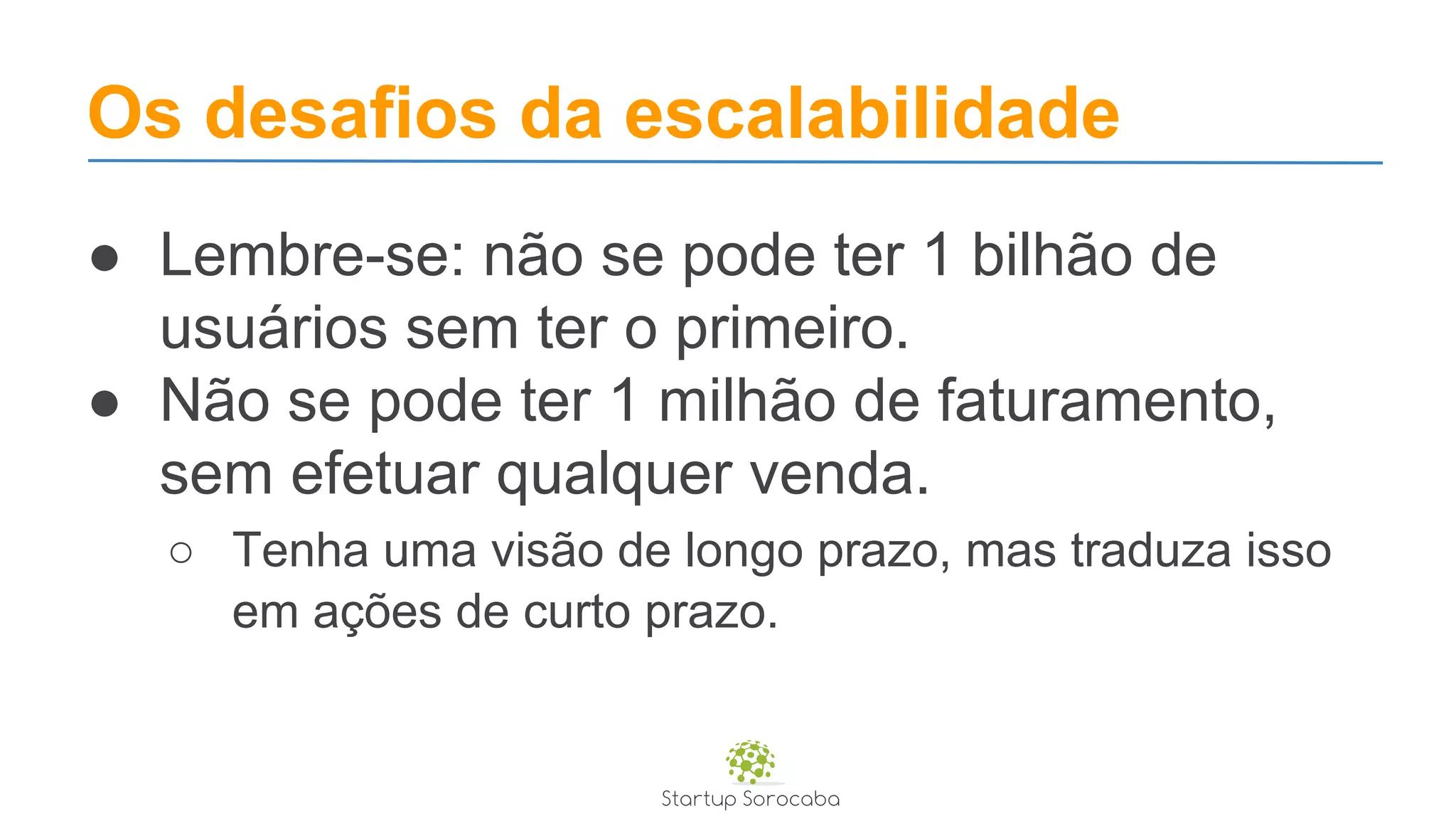 Os desafios da escalabilidade
● Lembre-se: não se pode ter 1 bilhão de
usuários sem ter o primeiro.
● Não se pode ter 1 milhão de faturamento,
sem efetuar qualquer venda.
○ Tenha uma visão de longo prazo, mas traduza isso
em ações de curto prazo.
 