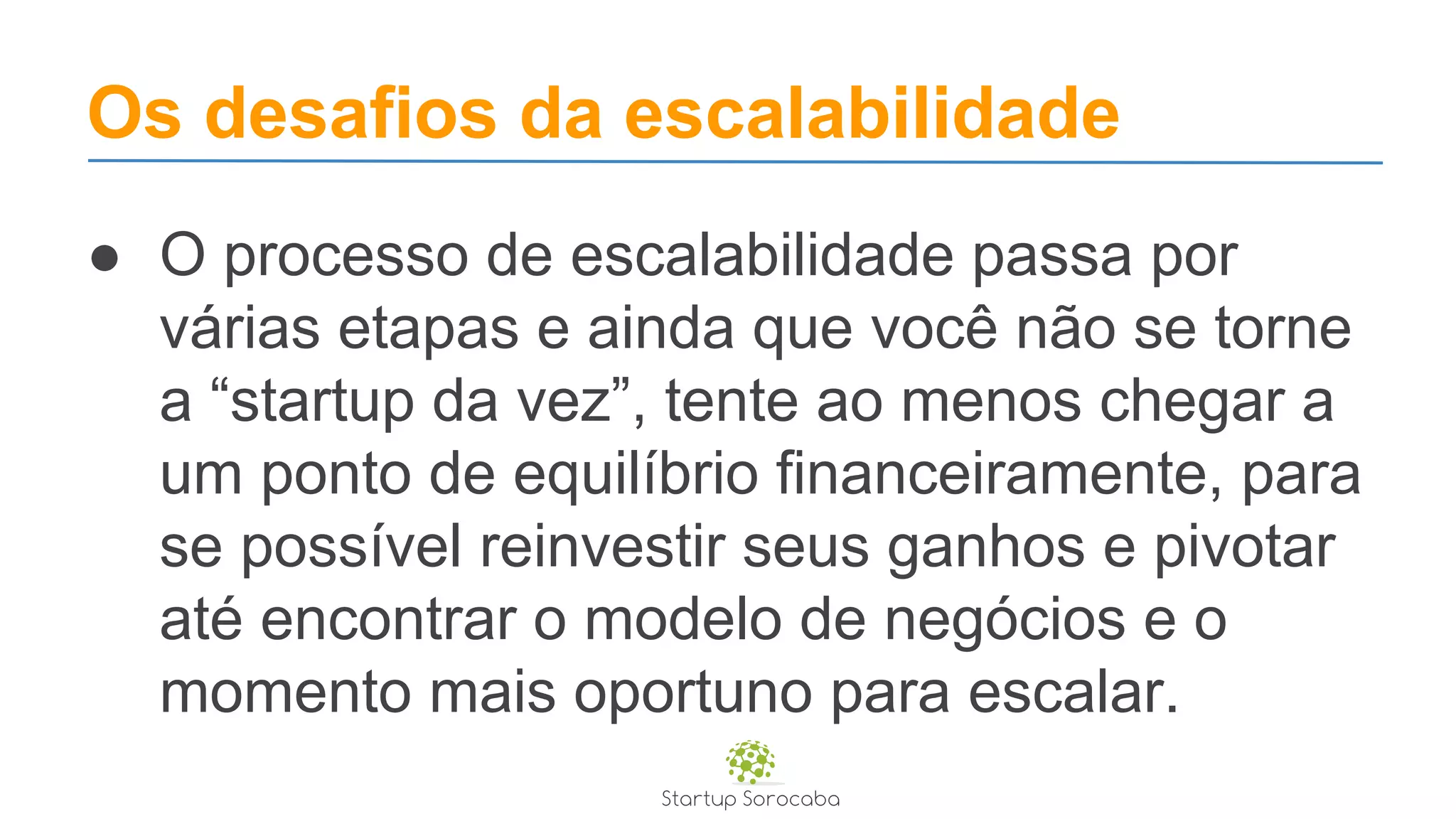 Os desafios da escalabilidade
● O processo de escalabilidade passa por
várias etapas e ainda que você não se torne
a “startup da vez”, tente ao menos chegar a
um ponto de equilíbrio financeiramente, para
se possível reinvestir seus ganhos e pivotar
até encontrar o modelo de negócios e o
momento mais oportuno para escalar.
 