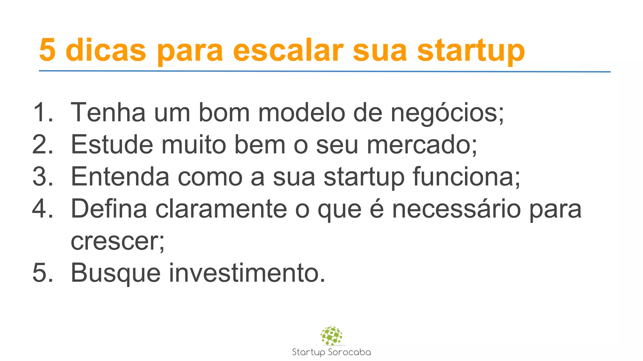 5 dicas para escalar sua startup
1. Tenha um bom modelo de negócios;
2. Estude muito bem o seu mercado;
3. Entenda como a sua startup funciona;
4. Defina claramente o que é necessário para
crescer;
5. Busque investimento.
 