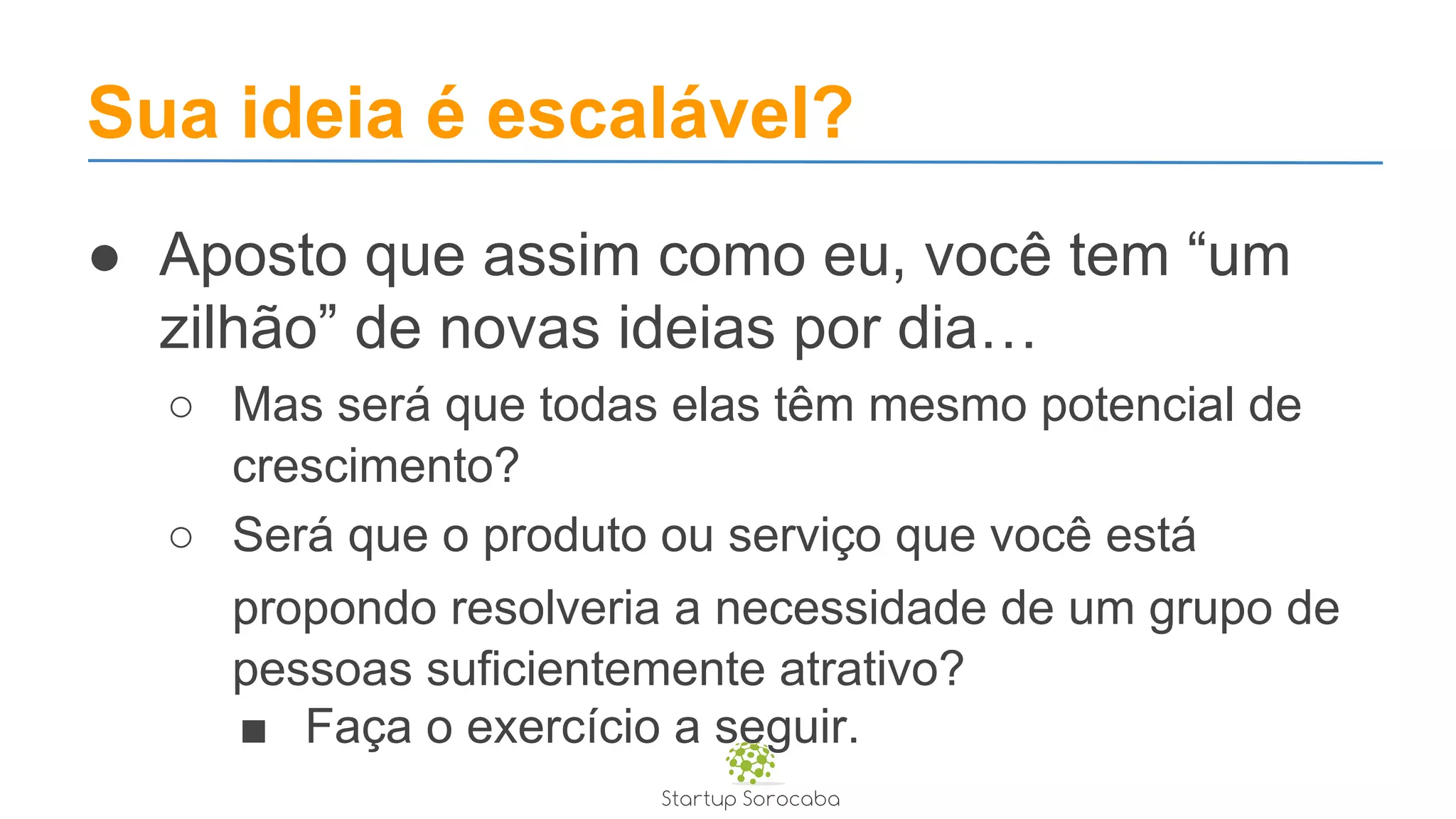 Sua ideia é escalável?
● Aposto que assim como eu, você tem “um
zilhão” de novas ideias por dia…
○ Mas será que todas elas têm mesmo potencial de
crescimento?
○ Será que o produto ou serviço que você está
propondo resolveria a necessidade de um grupo de
pessoas suficientemente atrativo?
■ Faça o exercício a seguir.
 