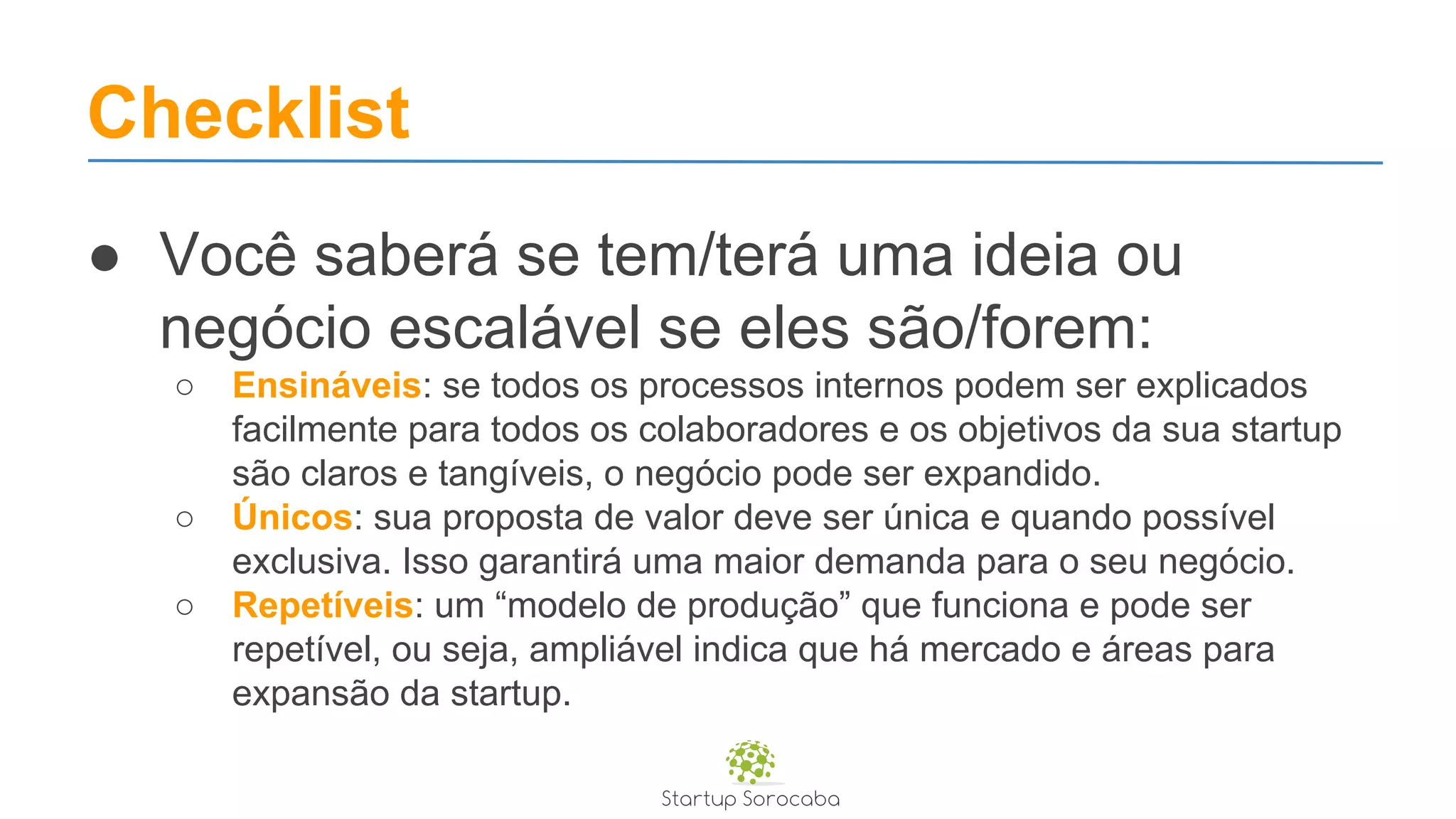 Checklist
● Você saberá se tem/terá uma ideia ou
negócio escalável se eles são/forem:
○ Ensináveis: se todos os processos internos podem ser explicados
facilmente para todos os colaboradores e os objetivos da sua startup
são claros e tangíveis, o negócio pode ser expandido.
○ Únicos: sua proposta de valor deve ser única e quando possível
exclusiva. Isso garantirá uma maior demanda para o seu negócio.
○ Repetíveis: um “modelo de produção” que funciona e pode ser
repetível, ou seja, ampliável indica que há mercado e áreas para
expansão da startup.
 
