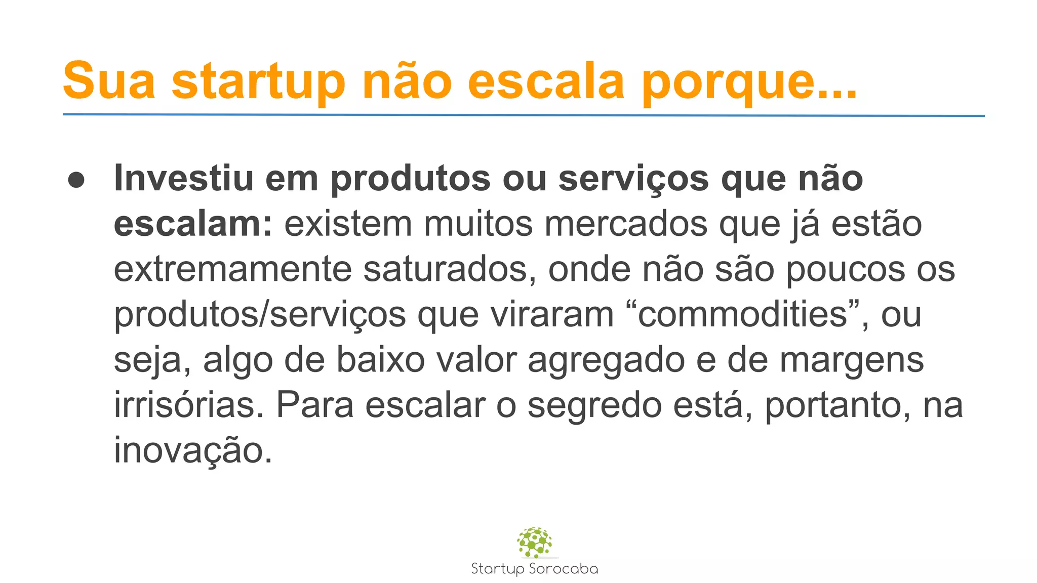 Sua startup não escala porque...
● Investiu em produtos ou serviços que não
escalam: existem muitos mercados que já estão
extremamente saturados, onde não são poucos os
produtos/serviços que viraram “commodities”, ou
seja, algo de baixo valor agregado e de margens
irrisórias. Para escalar o segredo está, portanto, na
inovação.
 