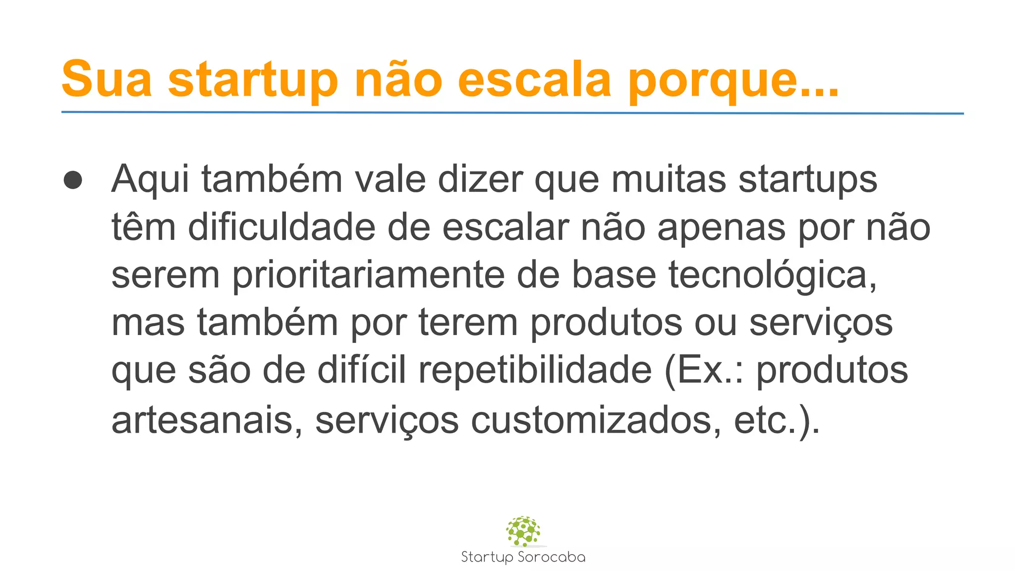 Sua startup não escala porque...
● Aqui também vale dizer que muitas startups
têm dificuldade de escalar não apenas por não
serem prioritariamente de base tecnológica,
mas também por terem produtos ou serviços
que são de difícil repetibilidade (Ex.: produtos
artesanais, serviços customizados, etc.).
 