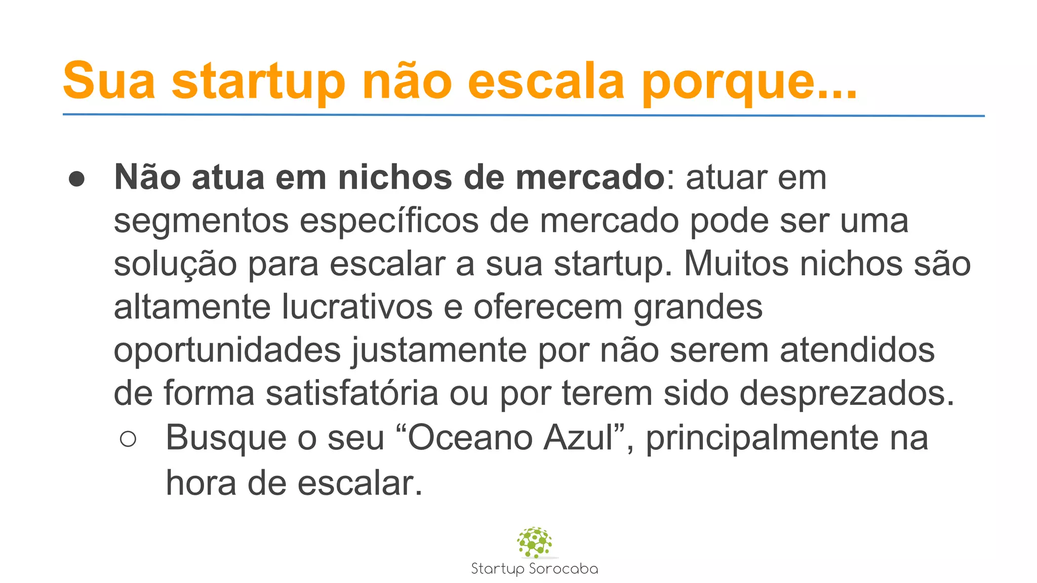 Sua startup não escala porque...
● Não atua em nichos de mercado: atuar em
segmentos específicos de mercado pode ser uma
solução para escalar a sua startup. Muitos nichos são
altamente lucrativos e oferecem grandes
oportunidades justamente por não serem atendidos
de forma satisfatória ou por terem sido desprezados.
○ Busque o seu “Oceano Azul”, principalmente na
hora de escalar.
 
