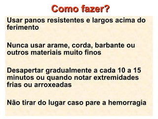 Como fazer? Usar panos resistentes e largos acima do ferimento Nunca usar arame, corda, barbante ou outros materiais muito finos  Desapertar gradualmente a cada 10 a 15 minutos ou quando notar extremidades frias ou arroxeadas Não tirar do lugar caso pare a hemorragia 