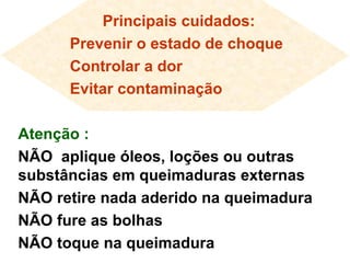 Principais cuidados: Prevenir o estado de choque Controlar a dor Evitar contaminação Atenção : NÃO  aplique óleos, loções ou outras substâncias em queimaduras externas NÃO retire nada aderido na queimadura NÃO fure as bolhas NÃO toque na queimadura 