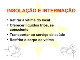 INSOLAÇÃO E INTERMAÇÃO Retirar a vítima do local Oferecer líquidos frios, se consciente Transportar ao serviço de saúde Resfriar o corpo da vítima 