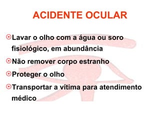 ACIDENTE OCULAR Lavar o olho com a água ou soro fisiológico, em abundância  Não remover corpo estranho Proteger o olho Transportar a vítima para atendimento médico 
