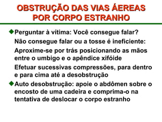 OBSTRUÇÃO DAS VIAS ÁEREAS POR CORPO ESTRANHO Perguntar à vítima: Você consegue falar?  Não consegue falar ou a tosse é ineficiente: Aproxime-se por trás posicionando as mãos entre o umbigo e o apêndice xifóide Efetuar sucessivas compressões, para dentro e para cima até a desobstrução Auto desobstrução: apoie o abdômen sobre o encosto de uma cadeira e comprima-o na tentativa de deslocar o corpo estranho 