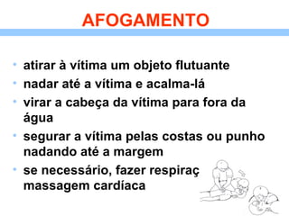 AFOGAMENTO atirar à vítima um objeto flutuante nadar até a vítima e acalma-lá virar a cabeça da vítima para fora da água segurar a vítima pelas costas ou punho nadando até a margem se necessário, fazer respiração artificial e massagem cardíaca 
