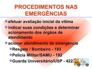 PROCEDIMENTOS NAS EMERGÊNCIAS efetuar avaliação inicial da vítima indicar suas condições e determinar acionamento dos órgãos de atendimento acionar atendimento de emergência Resgate / Bombeiro - 193 Polícia Militar/SAMU - 192 Guarda Universitário/USP - 4222 / 3222 