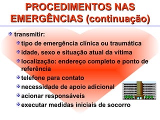 PROCEDIMENTOS NAS EMERGÊNCIAS (continuação) transmitir: tipo de emergência clínica ou traumática idade, sexo e situação atual da vítima localização: endereço completo e ponto de referência telefone para contato necessidade de apoio adicional acionar responsáveis executar medidas iniciais de socorro 