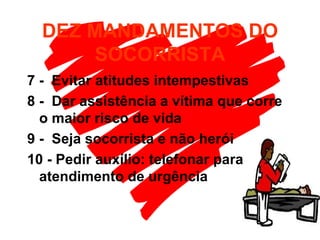 DEZ MANDAMENTOS DO SOCORRISTA 7 -  Evitar atitudes intempestivas 8 -  Dar assistência a vítima que corre o maior risco de vida 9 -  Seja socorrista e não herói 10 - Pedir auxílio: telefonar para atendimento de urgência 