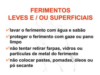 lavar o ferimento com água e sabão proteger o ferimento com gaze ou pano limpo não tentar retirar farpas, vidros ou partículas de metal do ferimento não colocar pastas, pomadas, óleos ou pó secante FERIMENTOS LEVES E / OU SUPERFICIAIS 