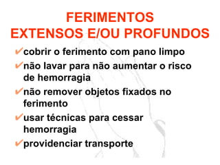 cobrir o ferimento com pano limpo não lavar para não aumentar o risco de hemorragia não remover objetos fixados no ferimento usar técnicas para cessar hemorragia providenciar transporte FERIMENTOS EXTENSOS E/OU PROFUNDOS 