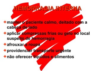 HEMORRAGIA INTERNA manter o paciente calmo, deitado com a cabeça de lado aplicar compressas frias ou gelo no local suspeito de hemorragia afrouxar a roupa providenciar transporte urgente  não oferecer líquidos e alimentos 