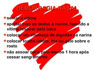 HEMORRAGIA NASAL sentar a vítima apertar com os dedos a narina, fazendo a vítima respirar pela boca colocar um chumaço de algodão na narina colocar toalha úmida, fria ou gelo sobre o rosto não assoar nariz pelo menos 1 hora após cessar sangramento 