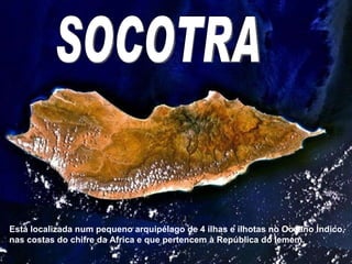 Socotra SOCOTRA Está localizada num pequeno arquipélago de 4 ilhas e ilhotas no Oceano Índico, nas costas do chifre da Africa e que pertencem à República do Iemem. 