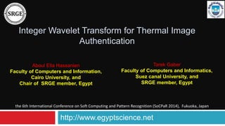 Integer Wavelet Transform for Thermal Image
Authentication
Tarek Gaber
Faculty of Computers and Informatics,
Suez canal University, and
SRGE member, Egypt
http://www.egyptscience.net
the 6th International Conference on Soft Computing and Pattern Recognition (SoCPaR 2014), Fukuoka, Japan
Aboul Ella Hassanien
Faculty of Computers and Information,
Cairo University, and
Chair of SRGE member, Egypt
 