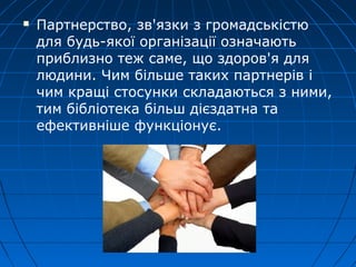    Партнерство, зв'язки з громадськістю
    для будь-якої організації означають
    приблизно теж саме, що здоров'я для
    людини. Чим більше таких партнерів і
    чим кращі стосунки складаються з ними,
    тим бібліотека більш дієздатна та
    ефективніше функціонує.
 