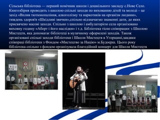 Сільська бібліотека — перший помічник школи і дошкільного закладу с.Нове Село.
Книгозбірня проводить з школою спільні заходи по вихованню дітей та молоді – це
захід «Вплив тютюнопаління, алкоголізму та наркотиків на організм людини»,
тиждень здоров'я «Шкідливі звички»,спільно відзначаємо знаменні дати, до яких
присвячено масові заходи. Спільно з школою і амбулаторією села організовано
виховну годину «Аборт і його наслідки» і т.д. Бібліотека тісно співпрацює з Школою
Мистецтв, яка допомагає бібліотеці в музичному оформлені заходів. Також
організовані спільні заходи бібліотеки і Школи Мистецтв в Угорщині,завдяки
співпраці бібліотеки з Фондом «Мистецтво за Націю» м.Будоерш. Цього року
бібліотека спільно з фондом організувала благодійний концерт для Школи Мистецтв
с.Нове Село.
 